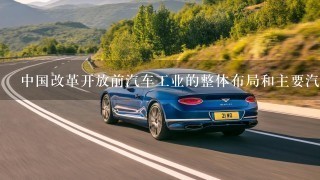 中国改革开放前汽车工业的整体布局和主要汽车品牌是什么？