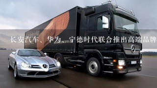 长安汽车、华为、宁德时代联合推出高端品牌，方舟架构首次发布