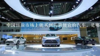 中国目前市场上能买到的最便宜的汽车，是哪个牌子的那1款，价格是多少？