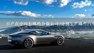 日产在中国有哪些合资公司?分别生产哪些汽车品牌和型号?谢谢!