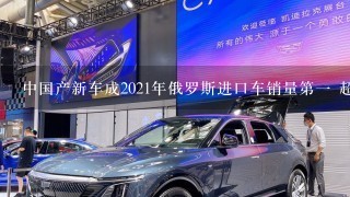 中国产新车成2021年俄罗斯进口车销量第1 超过日本/德国