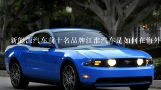 新能源汽车前十名品牌江淮汽车是如何在海外市场站稳脚跟的？