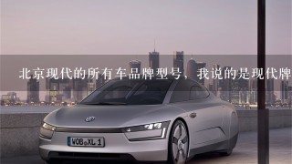 北京现代的所有车品牌型号，我说的是现代牌后面是英文字母加数字的，就像行车证上的，我想背下来，今后看